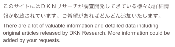 このサイトにはＤＫＮリサーチが調査開発してきている様々な詳細情報が収蔵されています。ご希望があればどんどん追加いたします。
There are a lot of valuable information and detailed data including original articles released by DKN Research. More information could be added by your requests.